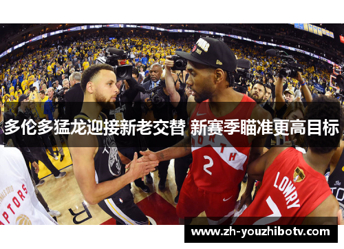 多伦多猛龙迎接新老交替 新赛季瞄准更高目标 多伦多猛龙迎接新老交替 新赛季瞄准更高目标